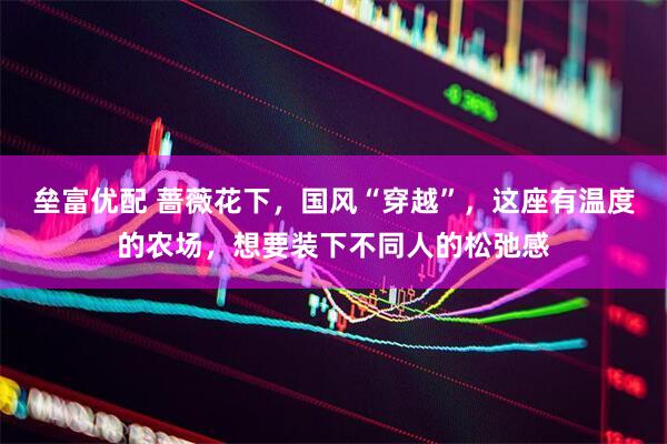 垒富优配 蔷薇花下，国风“穿越”，这座有温度的农场，想要装下不同人的松弛感