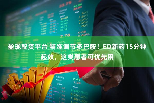 盈珑配资平台 精准调节多巴胺！ED新药15分钟起效，这类患者可优先用